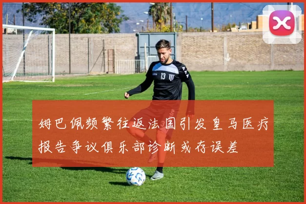姆巴佩频繁往返法国引发皇马医疗报告争议俱乐部诊断或存误差