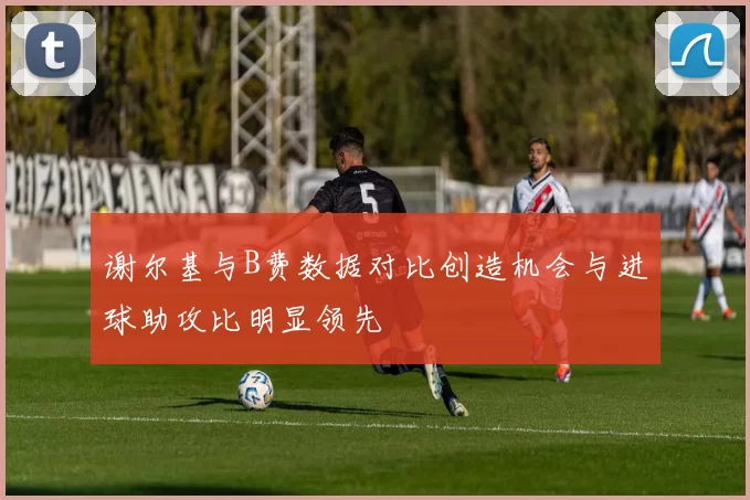 谢尔基与B费数据对比创造机会与进球助攻比明显领先