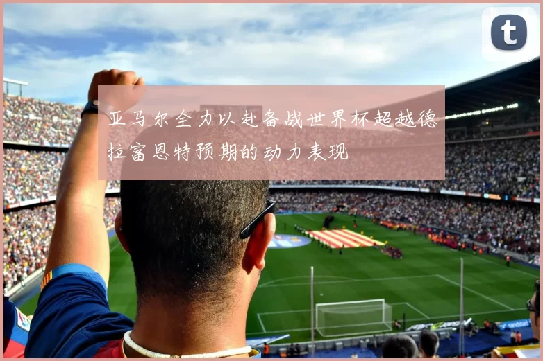 亚马尔全力以赴备战世界杯超越德拉富恩特预期的动力表现