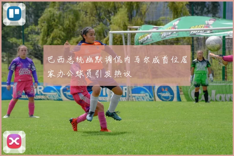 巴西总统幽默调侃内马尔成首位居家办公球员引发热议