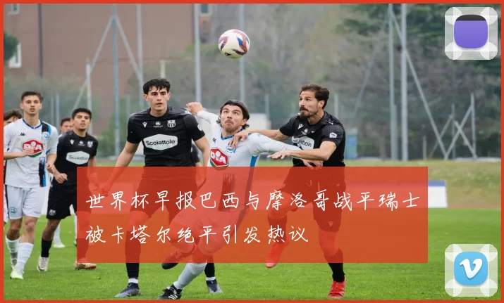 世界杯早报巴西与摩洛哥战平瑞士被卡塔尔绝平引发热议