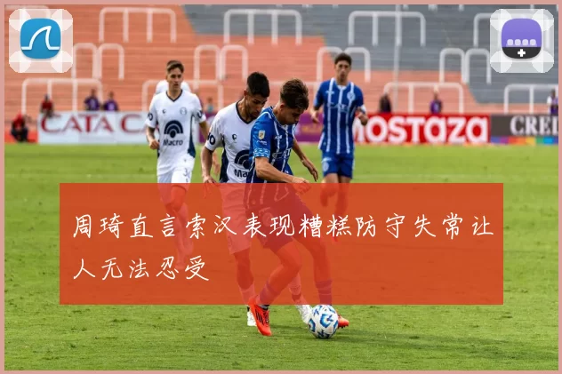 周琦直言索汉表现糟糕防守失常让人无法忍受