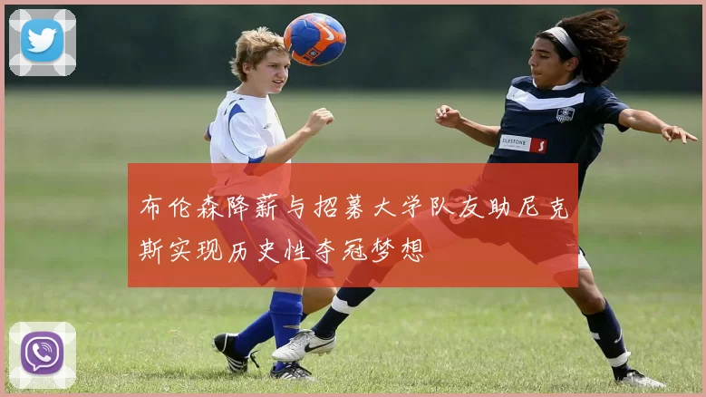 布伦森降薪与招募大学队友助尼克斯实现历史性夺冠梦想
