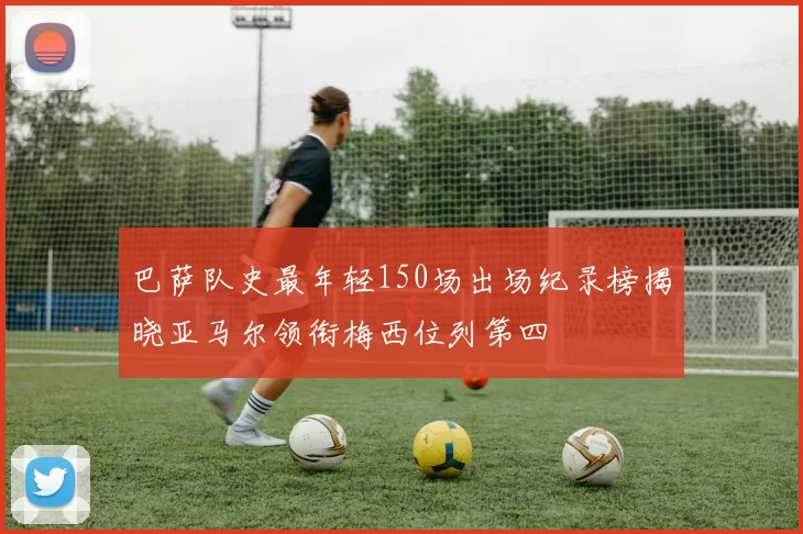 巴萨队史最年轻150场出场纪录榜揭晓亚马尔领衔梅西位列第四