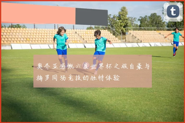 奥乔亚感慨六度世界杯之旅自豪与梅罗同场竞技的独特体验
