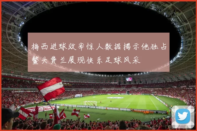 梅西进球效率惊人数据揭示他独占鳌头费兰展现快乐足球风采