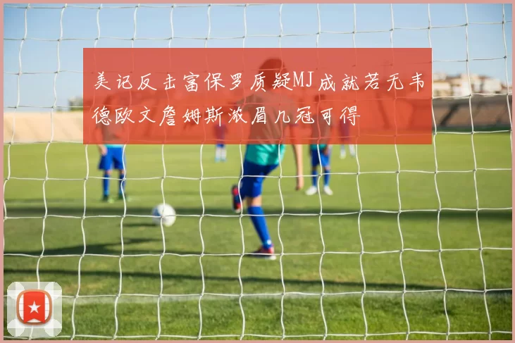 美记反击富保罗质疑MJ成就若无韦德欧文詹姆斯浓眉几冠可得