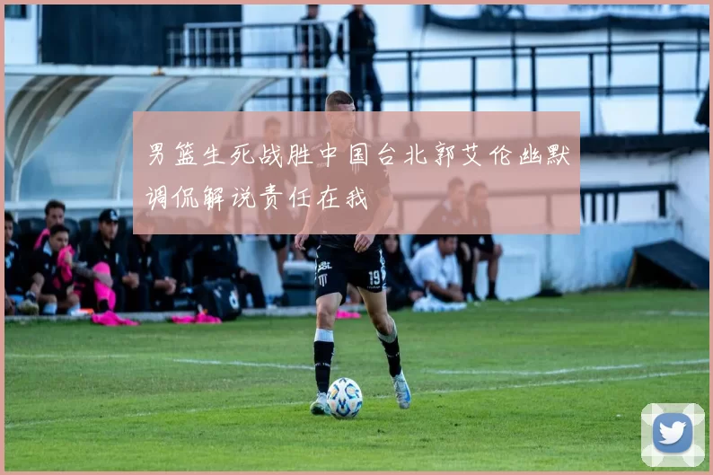 男篮生死战胜中国台北郭艾伦幽默调侃解说责任在我