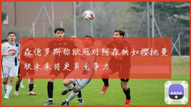 森德罗斯称欧冠对阿森纳如樱桃曼联未来将更具竞争力
