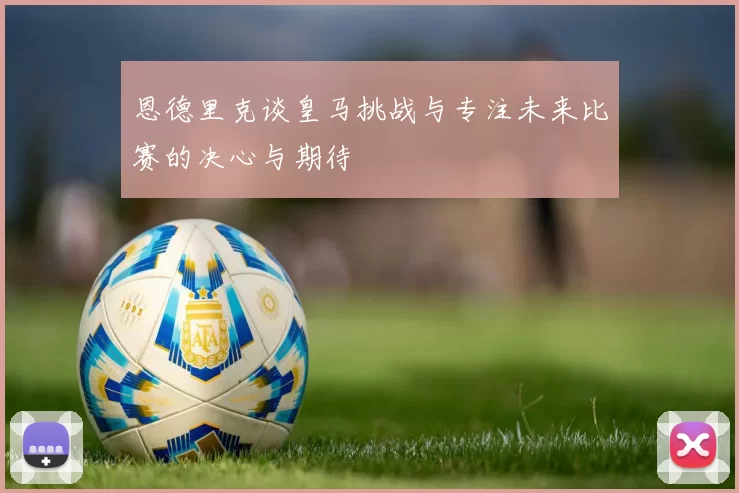 恩德里克谈皇马挑战与专注未来比赛的决心与期待