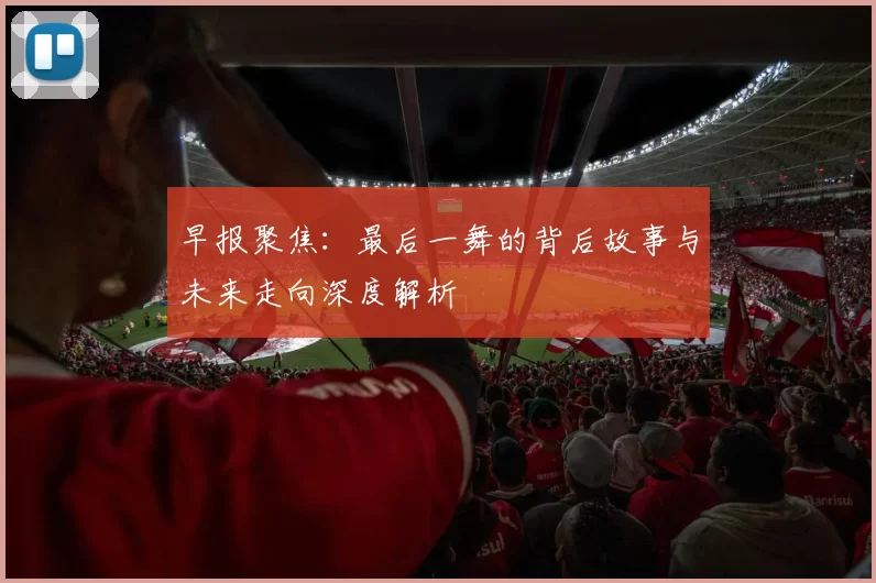 早报聚焦：最后一舞的背后故事与未来走向深度解析