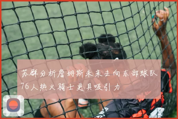 苏群分析詹姆斯未来去向东部球队76人热火骑士更具吸引力