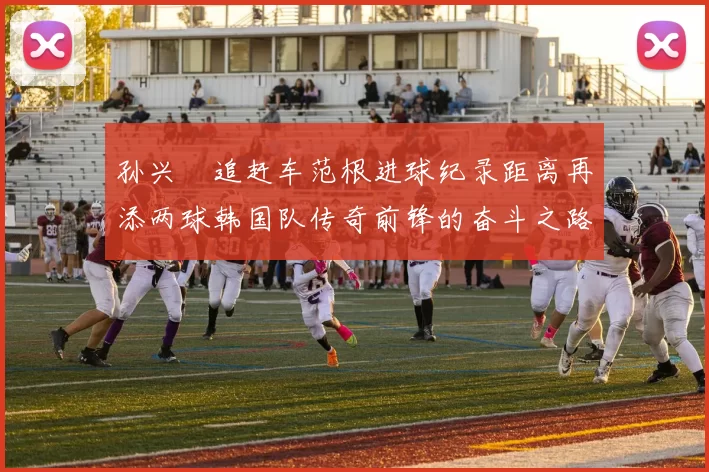 孙兴慜追赶车范根进球纪录距离再添两球韩国队传奇前锋的奋斗之路