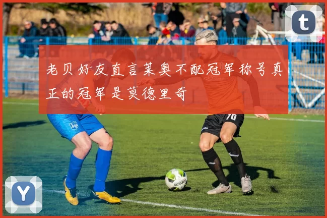 老贝好友直言莱奥不配冠军称号真正的冠军是莫德里奇