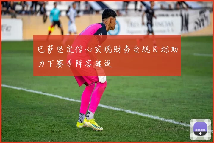 巴萨坚定信心实现财务合规目标助力下赛季阵容建设