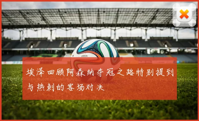 埃泽回顾阿森纳夺冠之路特别提到与热刺的客场对决