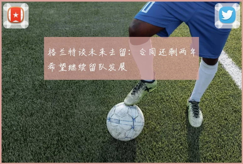 格兰特谈未来去留：合同还剩两年希望继续留队发展