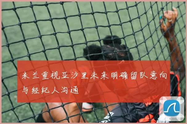 米兰重视亚沙里未来明确留队意向与经纪人沟通